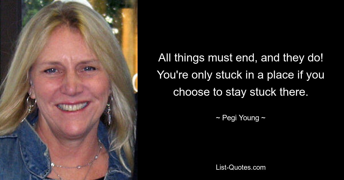 All things must end, and they do! You're only stuck in a place if you choose to stay stuck there. — © Pegi Young