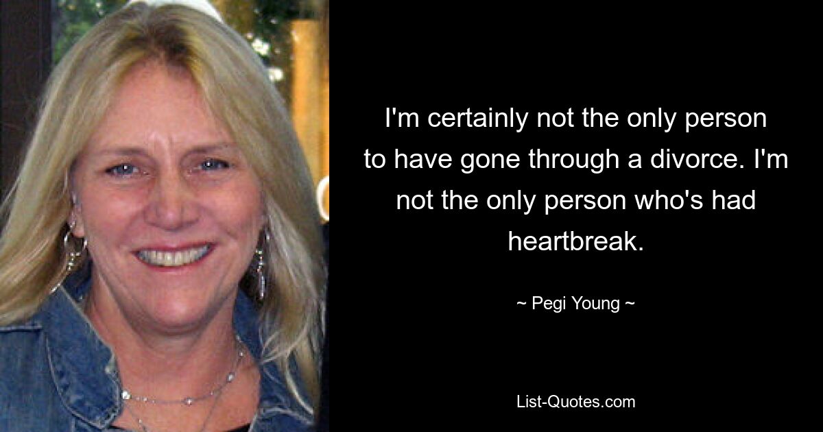 I'm certainly not the only person to have gone through a divorce. I'm not the only person who's had heartbreak. — © Pegi Young