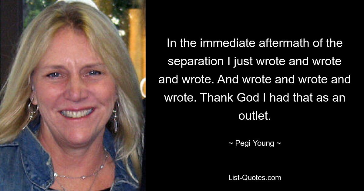 In the immediate aftermath of the separation I just wrote and wrote and wrote. And wrote and wrote and wrote. Thank God I had that as an outlet. — © Pegi Young