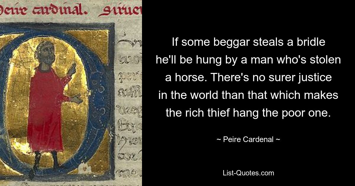 If some beggar steals a bridle he'll be hung by a man who's stolen a horse. There's no surer justice in the world than that which makes the rich thief hang the poor one. — © Peire Cardenal