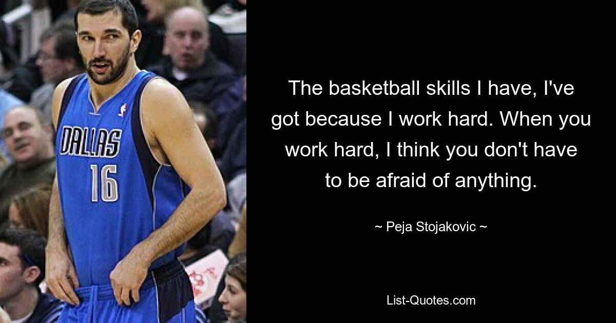 The basketball skills I have, I've got because I work hard. When you work hard, I think you don't have to be afraid of anything. — © Peja Stojakovic