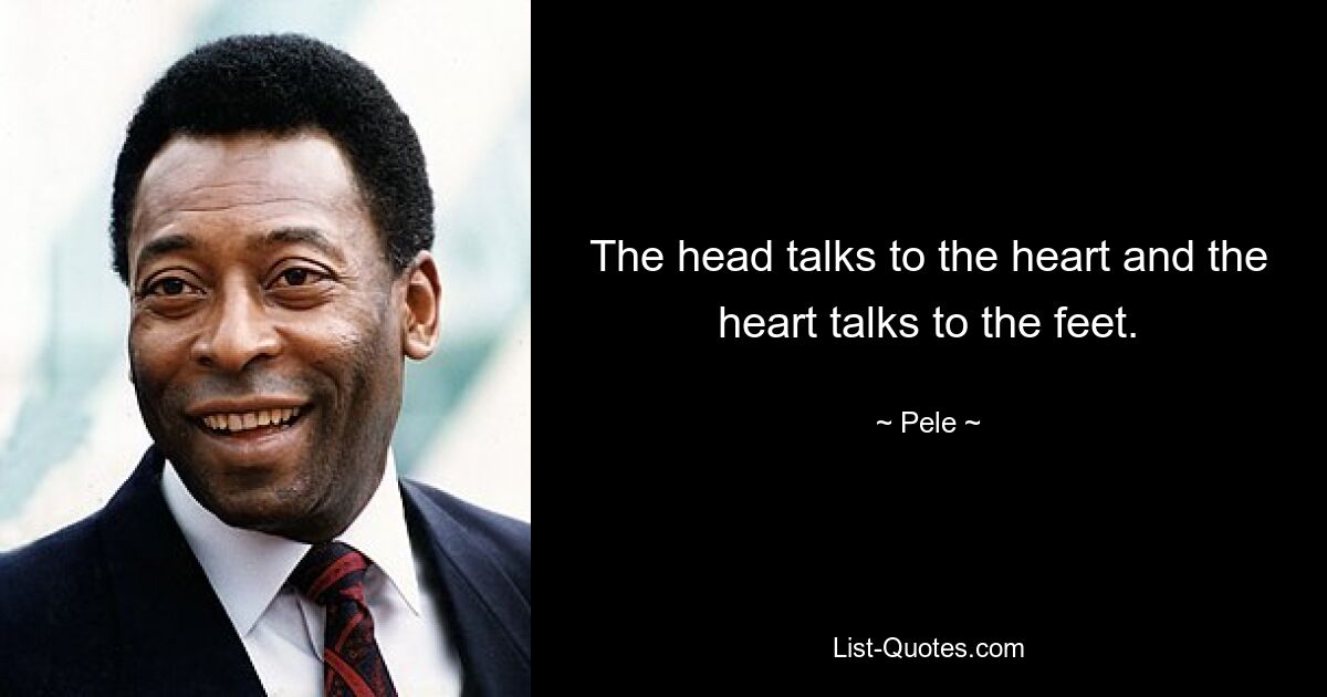 The head talks to the heart and the heart talks to the feet. — © Pele