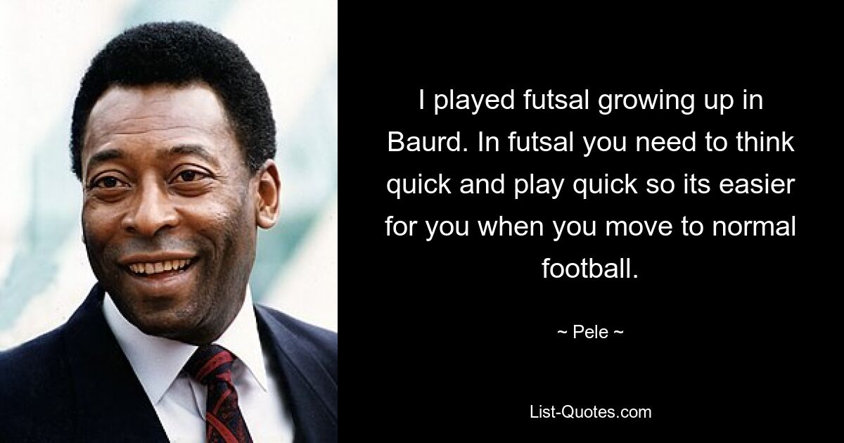 I played futsal growing up in Baurd. In futsal you need to think quick and play quick so its easier for you when you move to normal football. — © Pele