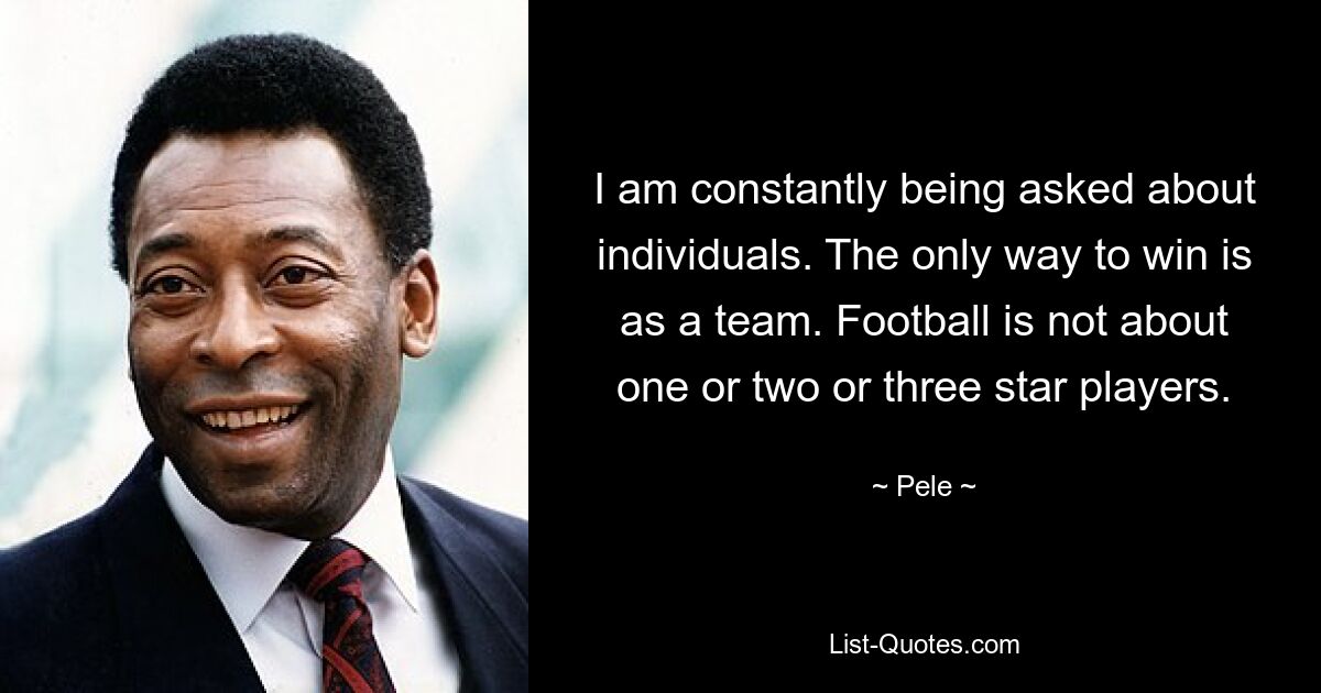 I am constantly being asked about individuals. The only way to win is as a team. Football is not about one or two or three star players. — © Pele