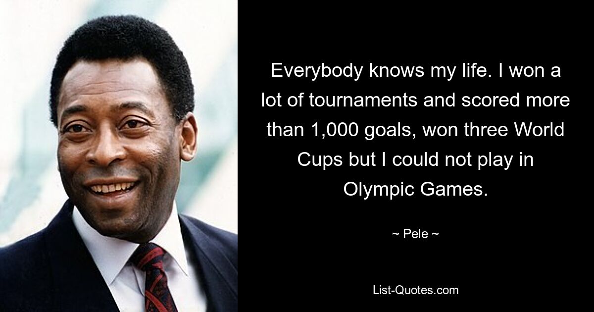 Everybody knows my life. I won a lot of tournaments and scored more than 1,000 goals, won three World Cups but I could not play in Olympic Games. — © Pele