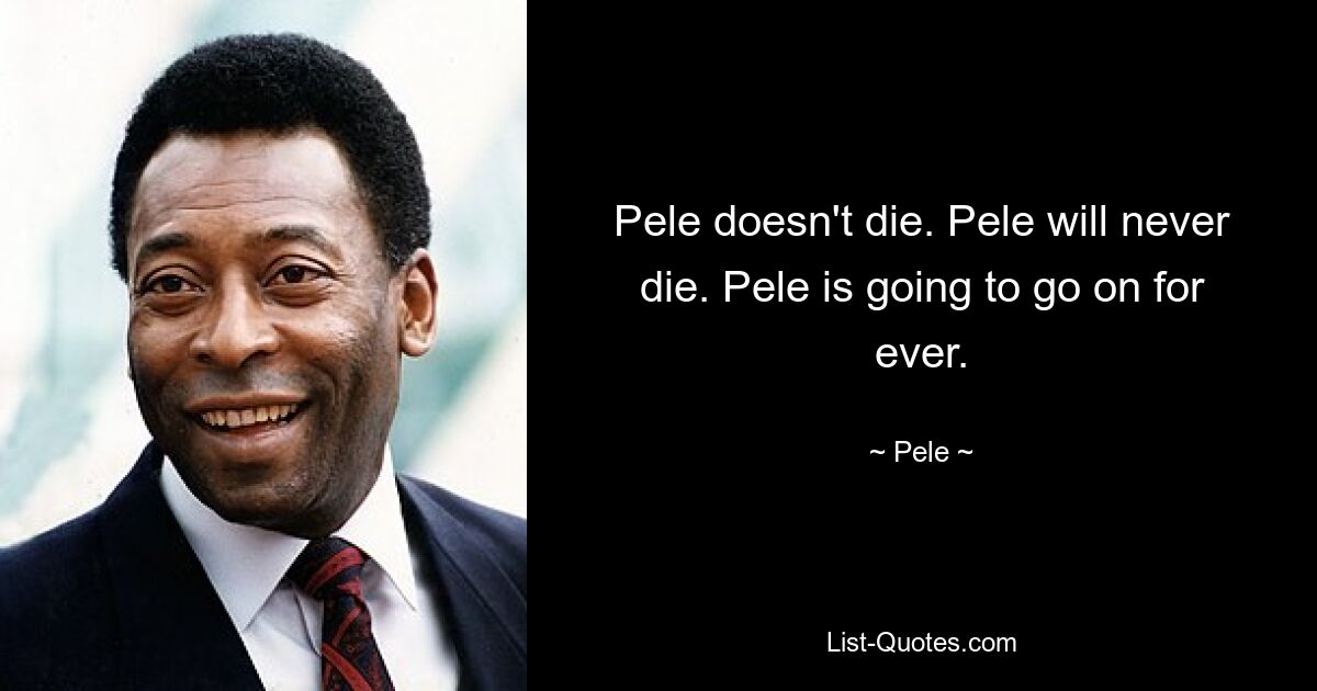 Pele doesn't die. Pele will never die. Pele is going to go on for ever. — © Pele