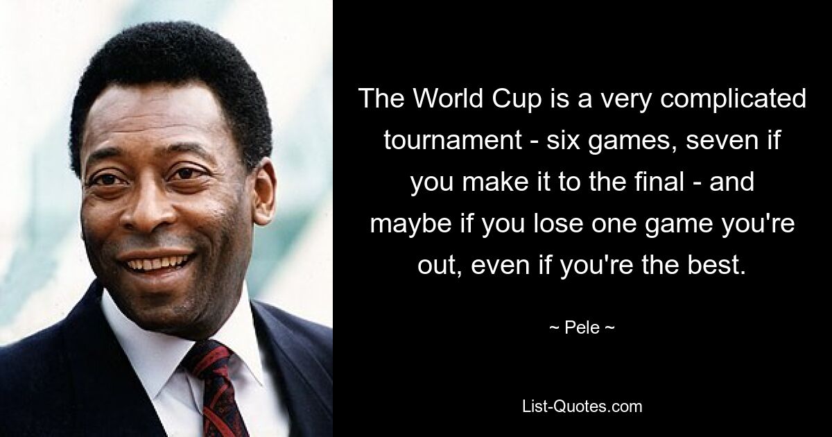 The World Cup is a very complicated tournament - six games, seven if you make it to the final - and maybe if you lose one game you're out, even if you're the best. — © Pele