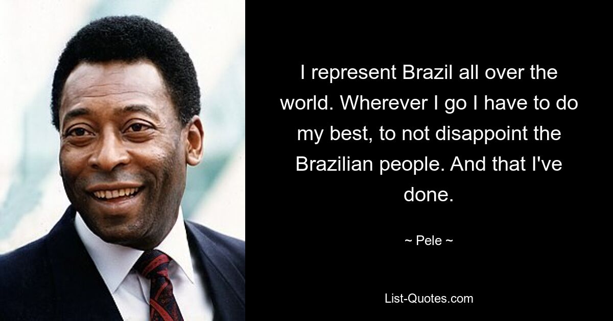 I represent Brazil all over the world. Wherever I go I have to do my best, to not disappoint the Brazilian people. And that I've done. — © Pele