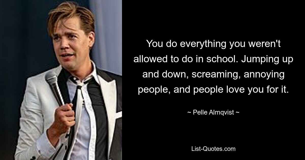 You do everything you weren't allowed to do in school. Jumping up and down, screaming, annoying people, and people love you for it. — © Pelle Almqvist