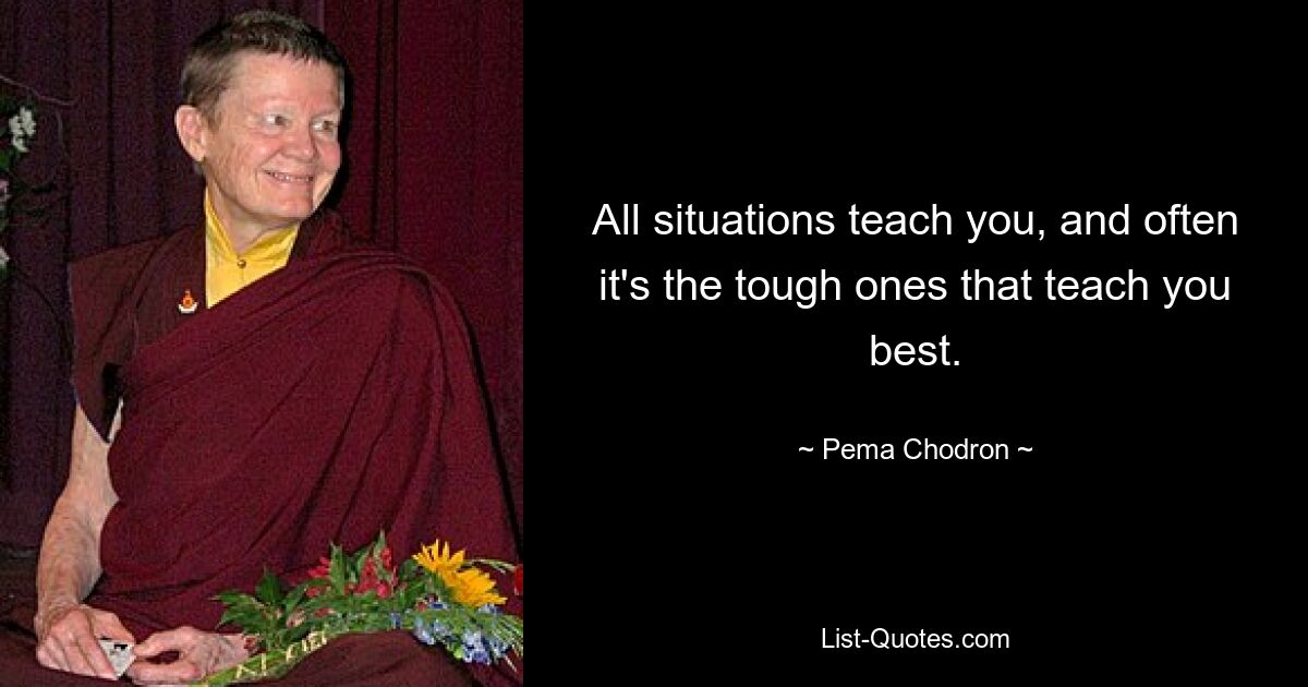 All situations teach you, and often it's the tough ones that teach you best. — © Pema Chodron