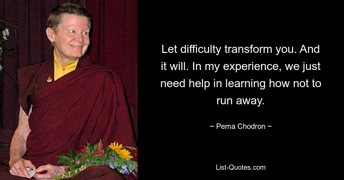 Let difficulty transform you. And it will. In my experience, we just need help in learning how not to run away. — © Pema Chodron