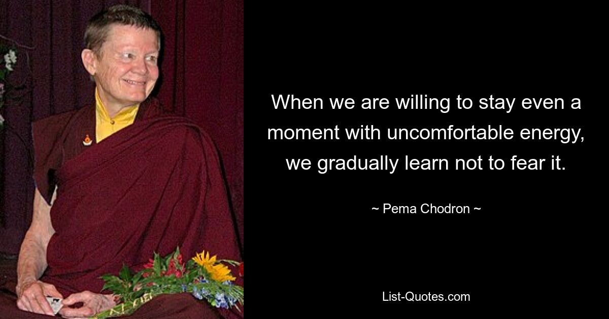 When we are willing to stay even a moment with uncomfortable energy, we gradually learn not to fear it. — © Pema Chodron