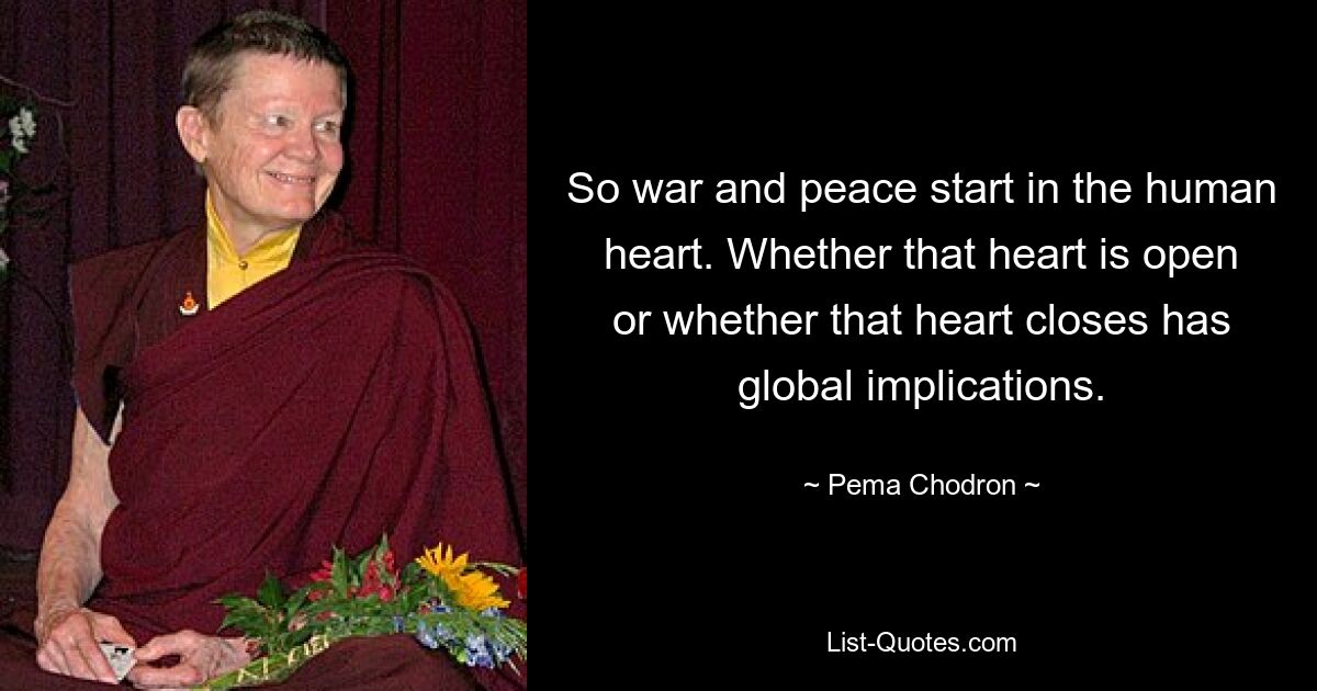 So war and peace start in the human heart. Whether that heart is open or whether that heart closes has global implications. — © Pema Chodron