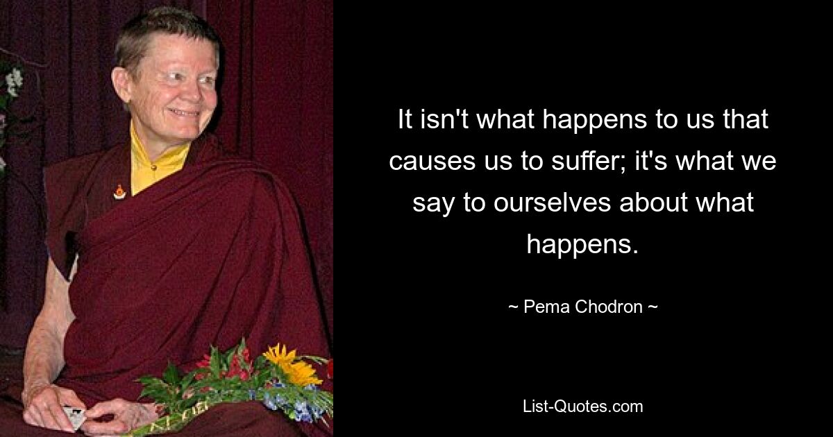 It isn't what happens to us that causes us to suffer; it's what we say to ourselves about what happens. — © Pema Chodron