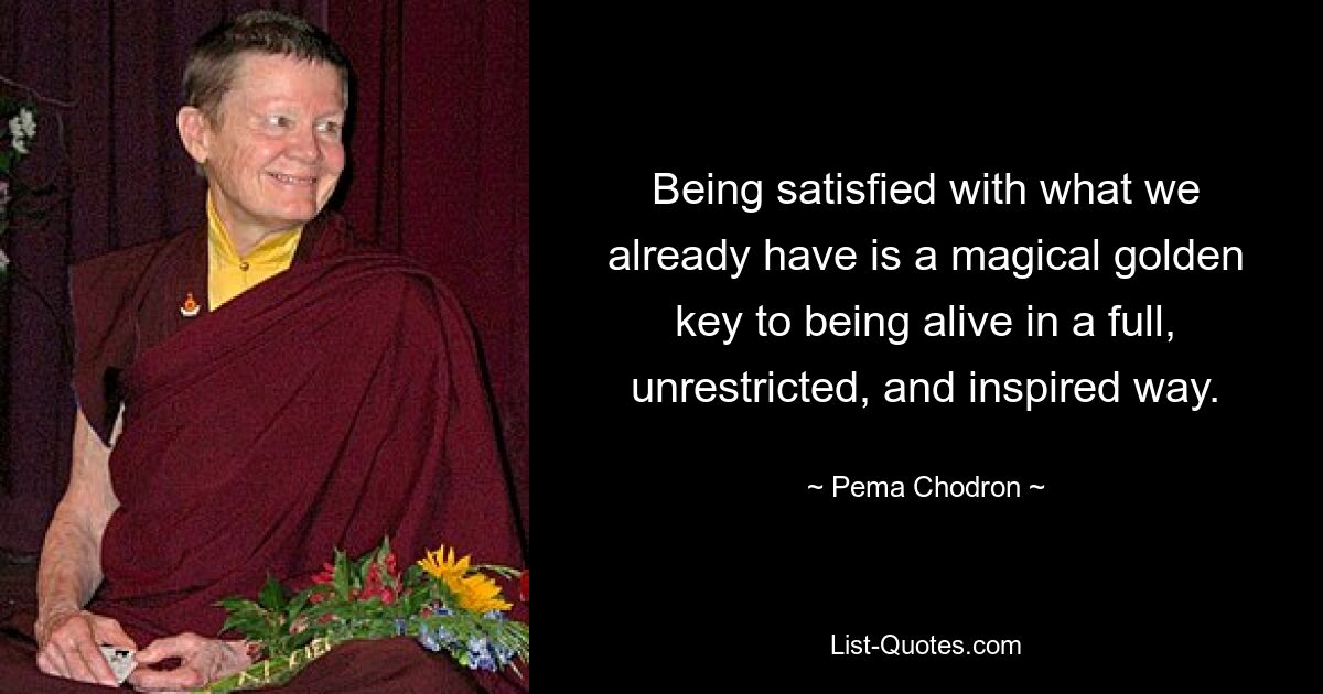 Being satisfied with what we already have is a magical golden key to being alive in a full, unrestricted, and inspired way. — © Pema Chodron