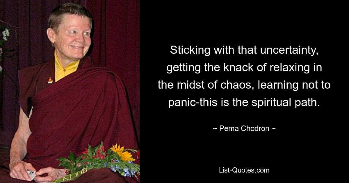 Sticking with that uncertainty, getting the knack of relaxing in the midst of chaos, learning not to panic-this is the spiritual path. — © Pema Chodron