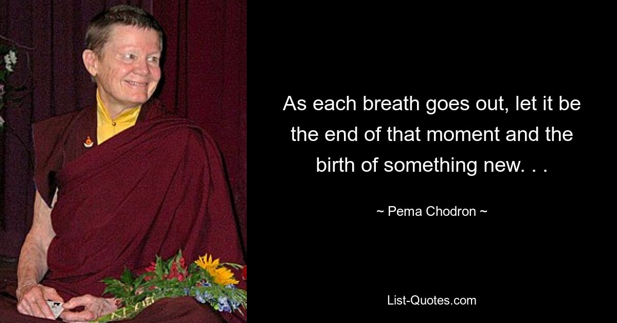 As each breath goes out, let it be the end of that moment and the birth of something new. . . — © Pema Chodron