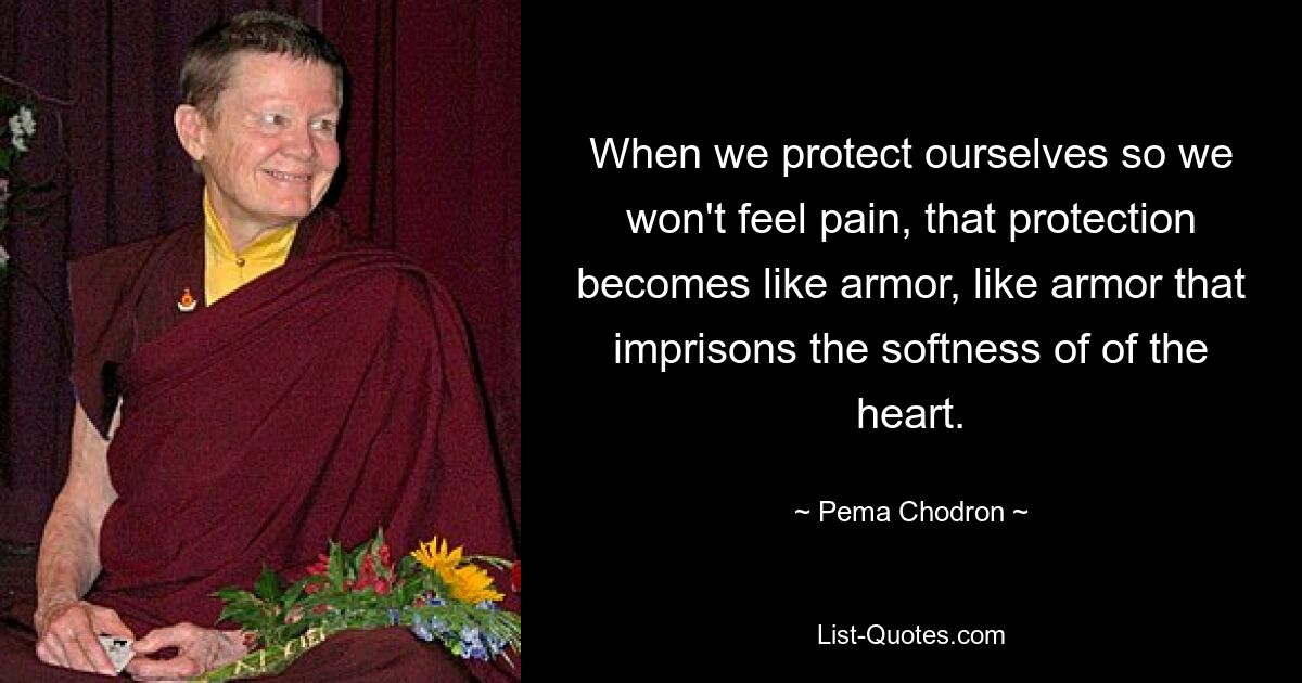 When we protect ourselves so we won't feel pain, that protection becomes like armor, like armor that imprisons the softness of of the heart. — © Pema Chodron