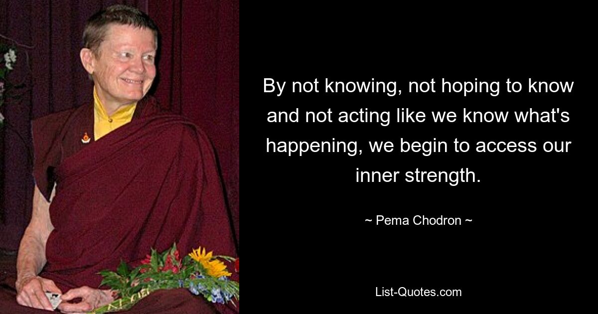 By not knowing, not hoping to know and not acting like we know what's happening, we begin to access our inner strength. — © Pema Chodron