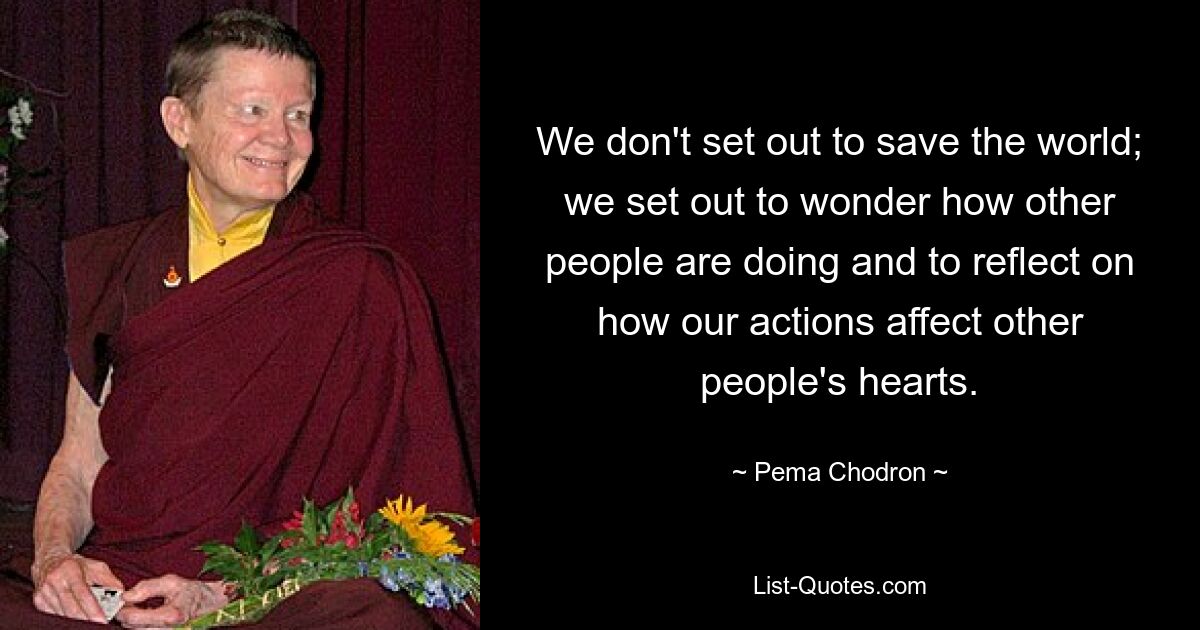 We don't set out to save the world; we set out to wonder how other people are doing and to reflect on how our actions affect other people's hearts. — © Pema Chodron