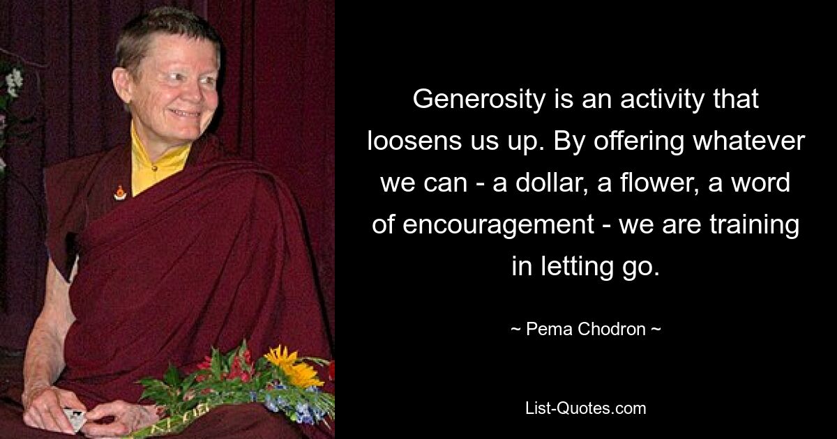 Generosity is an activity that loosens us up. By offering whatever we can - a dollar, a flower, a word of encouragement - we are training in letting go. — © Pema Chodron