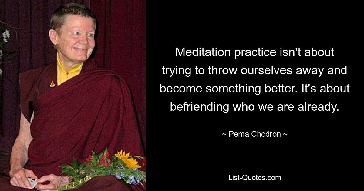 Meditation practice isn't about trying to throw ourselves away and become something better. It's about befriending who we are already. — © Pema Chodron