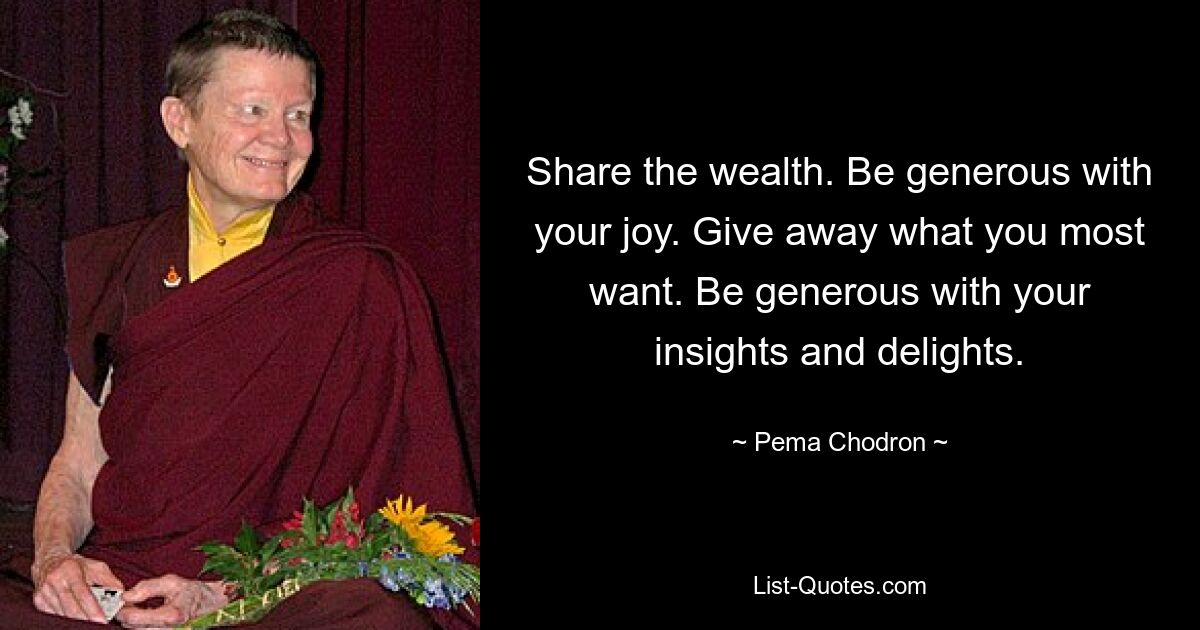 Share the wealth. Be generous with your joy. Give away what you most want. Be generous with your insights and delights. — © Pema Chodron