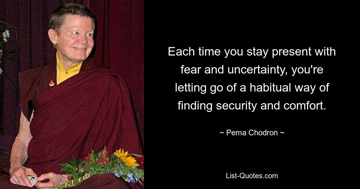 Each time you stay present with fear and uncertainty, you're letting go of a habitual way of finding security and comfort. — © Pema Chodron