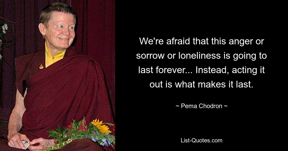 We're afraid that this anger or sorrow or loneliness is going to last forever... Instead, acting it out is what makes it last. — © Pema Chodron