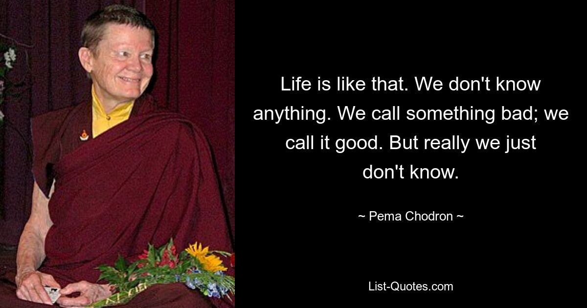 Life is like that. We don't know anything. We call something bad; we call it good. But really we just don't know. — © Pema Chodron