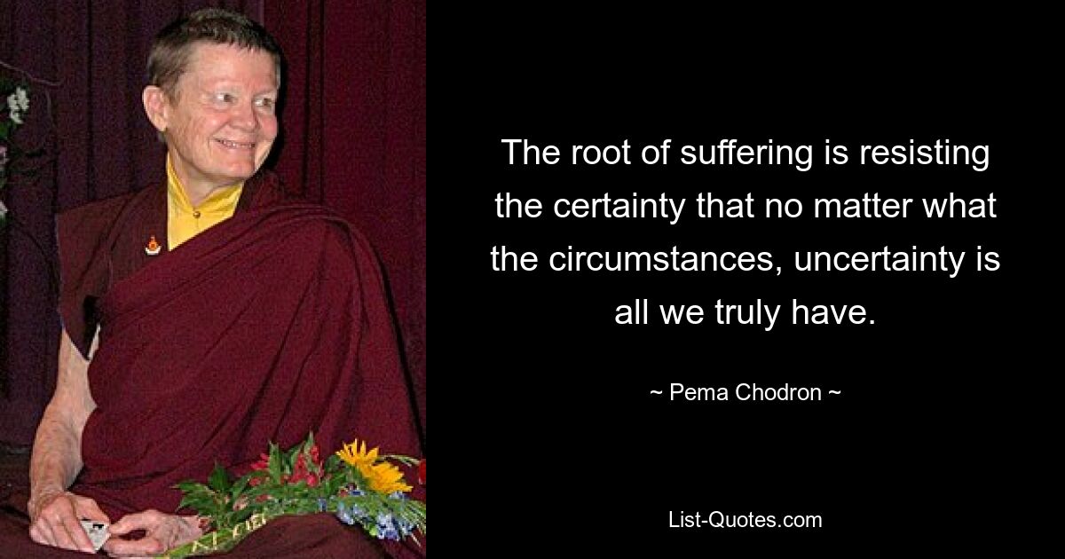 The root of suffering is resisting the certainty that no matter what the circumstances, uncertainty is all we truly have. — © Pema Chodron