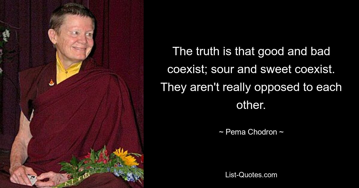 The truth is that good and bad coexist; sour and sweet coexist. They aren't really opposed to each other. — © Pema Chodron