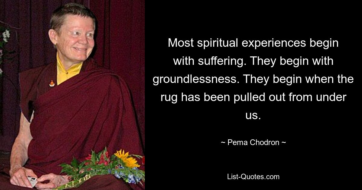 Most spiritual experiences begin with suffering. They begin with groundlessness. They begin when the rug has been pulled out from under us. — © Pema Chodron