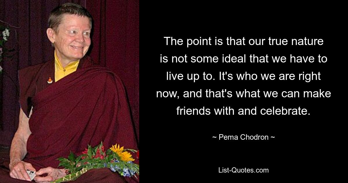 The point is that our true nature is not some ideal that we have to live up to. It's who we are right now, and that's what we can make friends with and celebrate. — © Pema Chodron