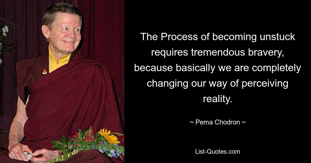 The Process of becoming unstuck requires tremendous bravery, because basically we are completely changing our way of perceiving reality. — © Pema Chodron