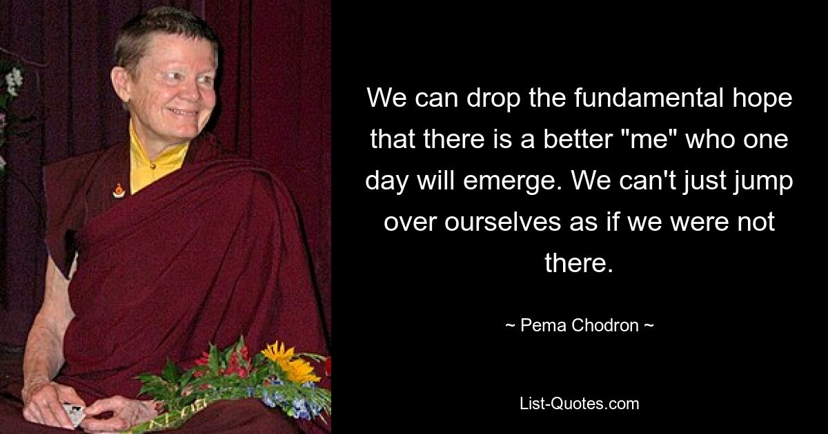 We can drop the fundamental hope that there is a better "me" who one day will emerge. We can't just jump over ourselves as if we were not there. — © Pema Chodron