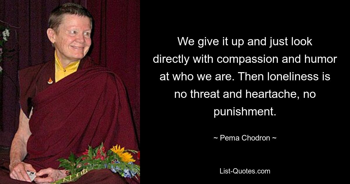 We give it up and just look directly with compassion and humor at who we are. Then loneliness is no threat and heartache, no punishment. — © Pema Chodron