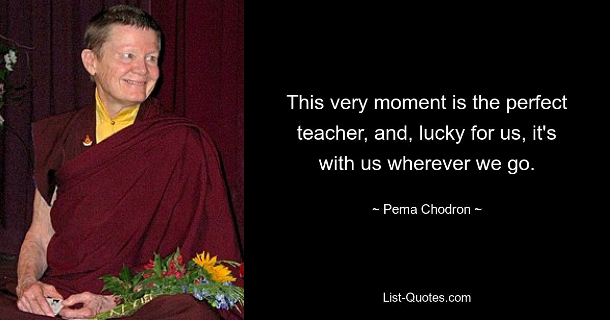 This very moment is the perfect teacher, and, lucky for us, it's with us wherever we go. — © Pema Chodron