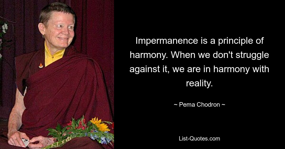 Impermanence is a principle of harmony. When we don't struggle against it, we are in harmony with reality. — © Pema Chodron