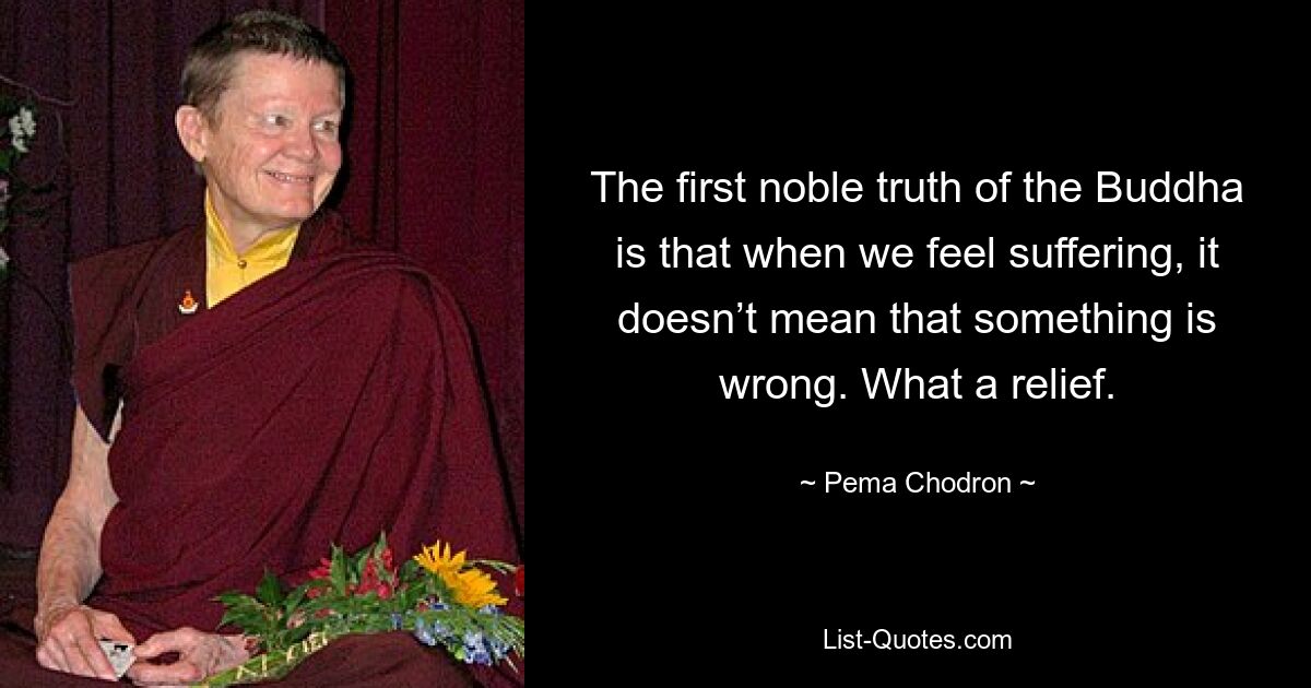 The first noble truth of the Buddha is that when we feel suffering, it doesn’t mean that something is wrong. What a relief. — © Pema Chodron