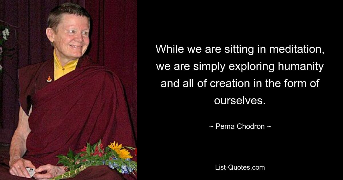 While we are sitting in meditation, we are simply exploring humanity and all of creation in the form of ourselves. — © Pema Chodron