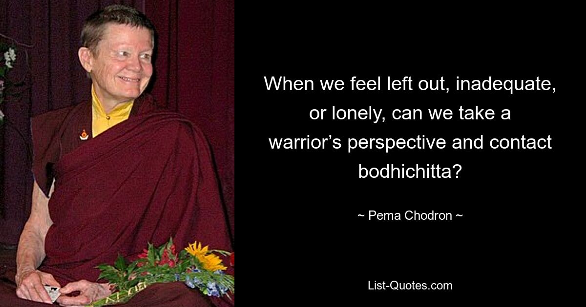 When we feel left out, inadequate, or lonely, can we take a warrior’s perspective and contact bodhichitta? — © Pema Chodron