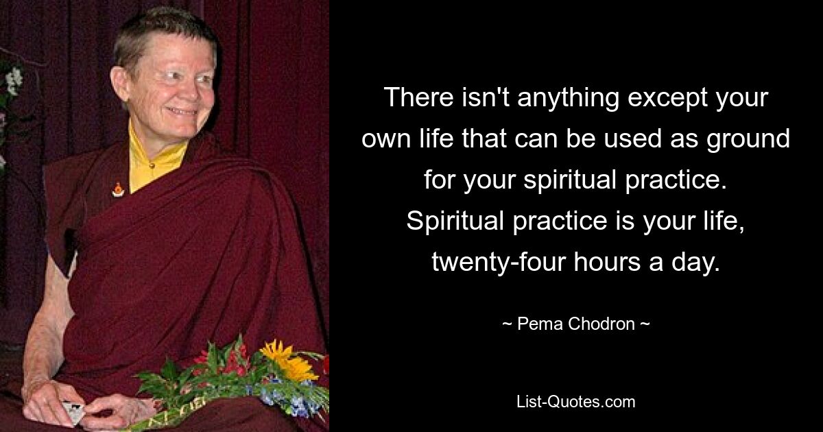 There isn't anything except your own life that can be used as ground for your spiritual practice. Spiritual practice is your life, twenty-four hours a day. — © Pema Chodron