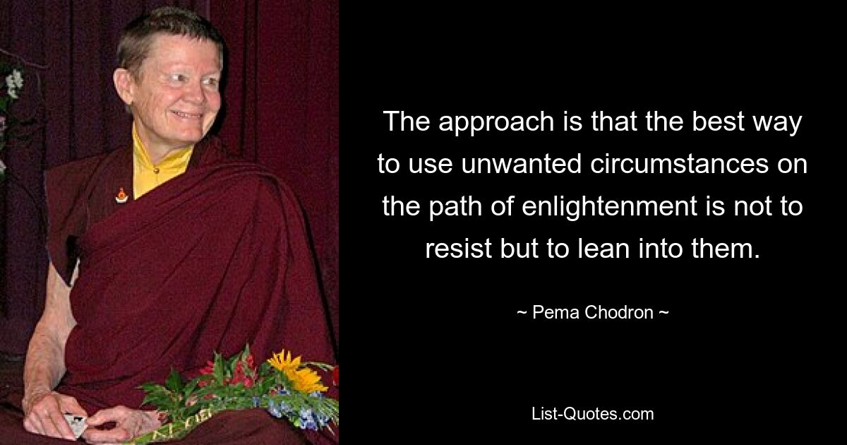 The approach is that the best way to use unwanted circumstances on the path of enlightenment is not to resist but to lean into them. — © Pema Chodron