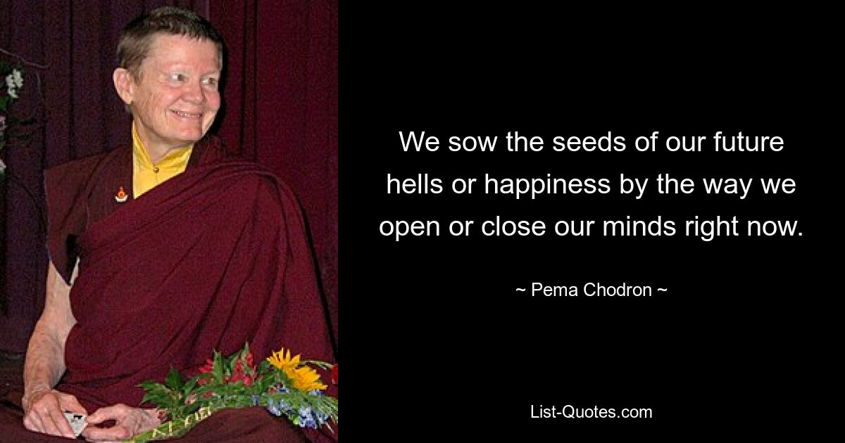 We sow the seeds of our future hells or happiness by the way we open or close our minds right now. — © Pema Chodron