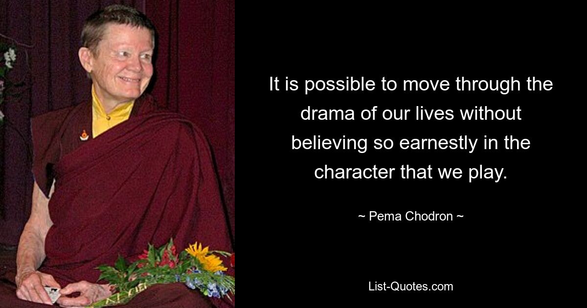 It is possible to move through the drama of our lives without believing so earnestly in the character that we play. — © Pema Chodron