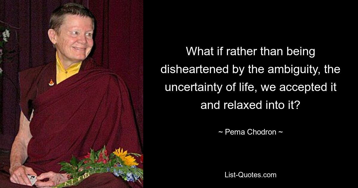 What if rather than being disheartened by the ambiguity, the uncertainty of life, we accepted it and relaxed into it? — © Pema Chodron