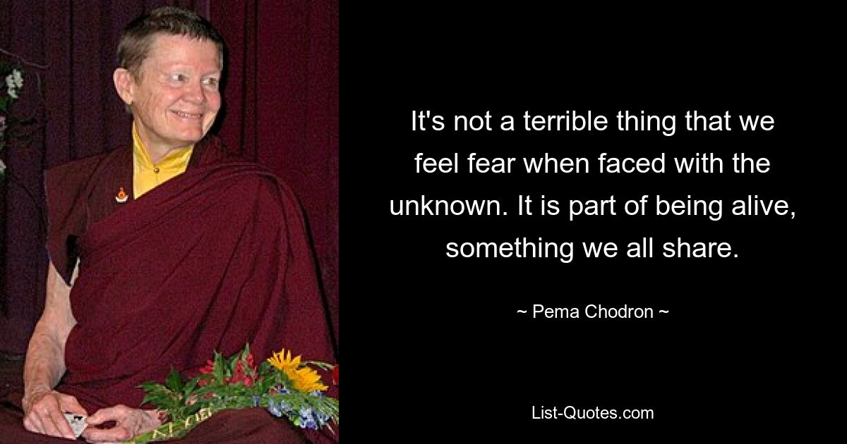 It's not a terrible thing that we feel fear when faced with the unknown. It is part of being alive, something we all share. — © Pema Chodron