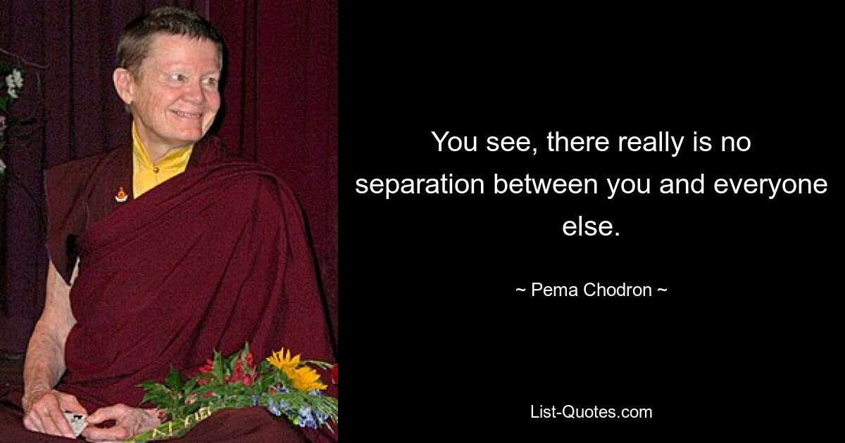 You see, there really is no separation between you and everyone else. — © Pema Chodron