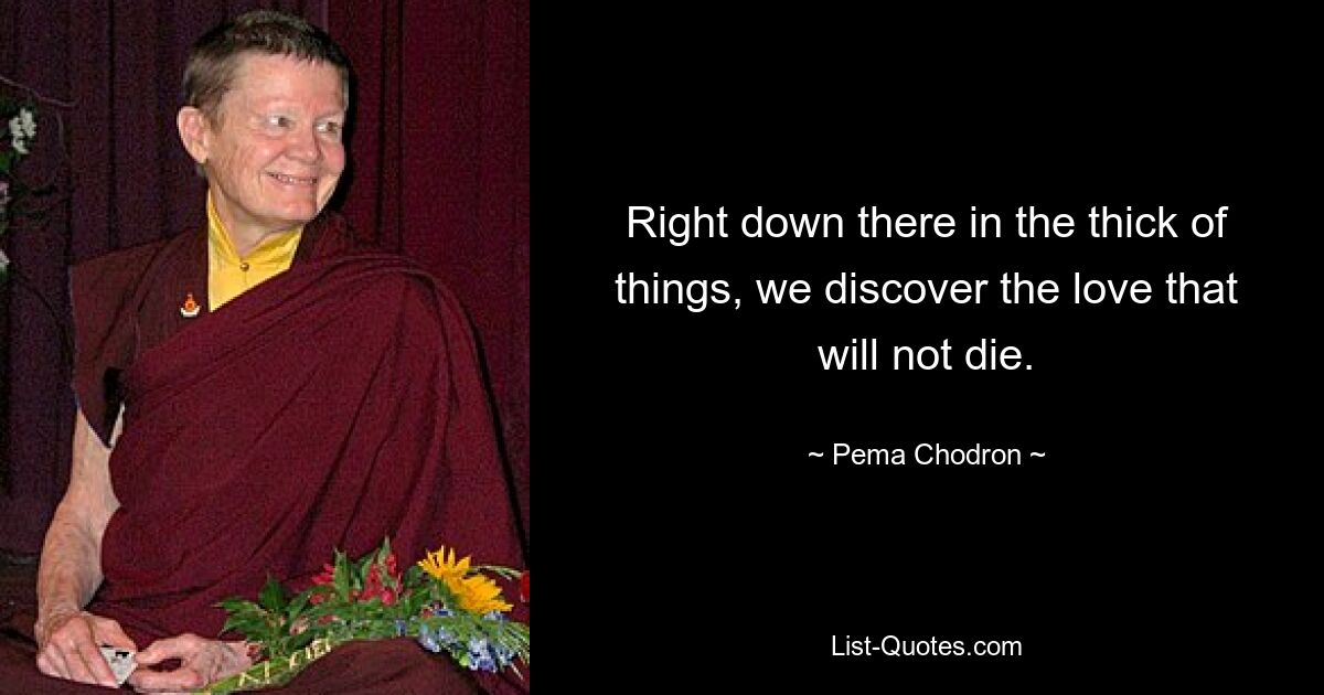 Right down there in the thick of things, we discover the love that will not die. — © Pema Chodron